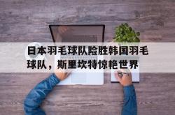 开云体育中国-包含日本羽毛球队险胜韩国羽毛球队，斯里坎特惊艳世界的词条