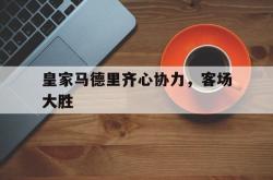 开云体育官网-关于皇家马德里齐心协力，客场大胜的信息